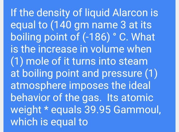 If the density of liquid Alarcon is
equal to (140 gm name 3 at its
boiling point of (-186) ° C. What
is the increase in volume when
(1) mole of it turns into steam
at boiling point and pressure (1)
atmosphere imposes the ideal
behavior of the gas. Its atomic
weight * equals 39.95 Gammoul,
which is equal to
