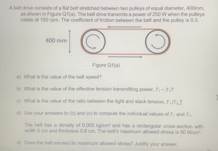 A belt drive consists of a flat belt stretched between two pulleys of equal diameter, 400mm,
as shown in Figure Q1(a). The belt drive transmits a power of 250 W when the pulleys
rotate at 150 rpm. The coefficient of friction between the belt and the pulley is 0.3.
400 mm
Figure Q1(a)
a) What is the value of the belt speed?
b) What is the value of the effective tension transmitting power, T1-T2?
c) What is the value of the ratio between the tight and slack tension, T1/T2?
d) Use your answers to (b) and (c) to compute the individual values of T1 and T2.
The belt has a density of 0.005 kg/cm3 and has a rectangular cross-section with
width 5 cm and thickness 0.8 cm. The belt's maximum allowed stress is 50 N/cm2.
e) Does the belt exceed its maximum allowed stress? Justify your answer.

