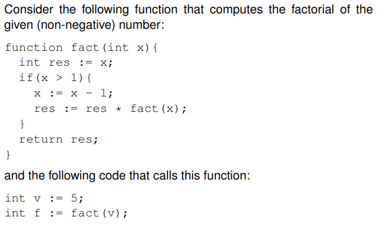 Consider the following function that computes the factorial of the
given (non-negative) number:
function fact(int x) {
int res := x;
if(x > 1) {
X := x - 1;
res
res * fact (x);
:=
}
return res;
}
and the following code that calls this function:
int v := 5;
int f := fact (v);
