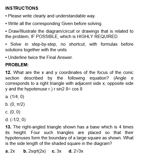 INSTRUCTIONS:
• Please write clearly and understandable way.
• Write all the corresponding Given before solving.
• Draw/Illustrate the diagram/circuit or drawings that is related to
the problem, IF POSSIBLE, which is HIGHLY REQUIRED.
• Solve in step-by-step, no shortcut, with formulas before
solutions together with the units
• Underline twice the Final Answer.
PROBLEM:
12. What are the x and y coordinates of the focus of the conic
section described by the following equation? (Angle e
corresponds to a right triangle with adjacent side x, opposite side
y and the hypotenuse r.) r sin2 8= cos 8
a. (1/4, 0)
b. (0, TT/2)
c. (0, 0)
d. (-1/2, 0)
13. The right-angled triangle shown has a base which is 4 times
its height. Four such tnangles are placed so that their
hypotenuses form the boundary of a large square as shown. What
is the side length of the shaded square in the diagram?
a. 2x
b. 2sqrt(2x) c. 3x
d. 2√3x