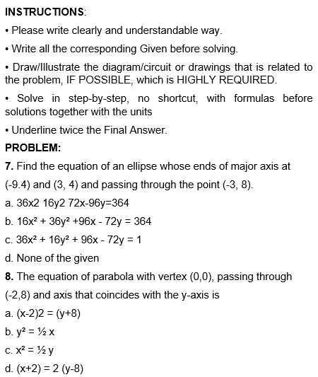 INSTRUCTIONS:
• Please write clearly and understandable way.
• Write all the corresponding Given before solving.
• Draw/Illustrate the diagram/circuit or drawings that is related to
the problem, IF POSSIBLE, which is HIGHLY REQUIRED.
• Solve in step-by-step, no shortcut, with formulas before
solutions together with the units
• Underline twice the Final Answer.
PROBLEM:
7. Find the equation of an ellipse whose ends of major axis at
(-9.4) and (3, 4) and passing through the point (-3, 8).
a. 36x2 16y2 72x-96y-364
b. 16x² + 36y² +96x - 72y = 364
c. 36x² + 16y² +96x - 72y = 1
d. None of the given
8. The equation of parabola with vertex (0,0), passing through
(-2,8) and axis that coincides with the y-axis is
a. (x-2)2 = (y+8)
b.
y² = ½ x
c. x² = ½ y
d. (x+2) = 2 (y-8)