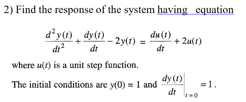 2) Find the response of the system having equation
d²y (1) dy(t)
du (t)
2y(t)
dt
+ 2u(t)
dt
%3D
di?
where u(t) is a unit step function.
dy (t)
The initial conditions are y(0) = 1 and
= 1.
%3D
dt
|tD0

