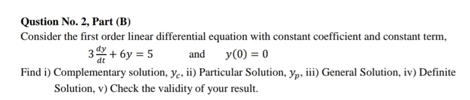 Qustion No. 2, Part (B)
Consider the first order linear differential equation with constant coefficient and constant term,
3+ 6y = 5
and
y(0) = 0
dt
Find i) Complementary solution, yc, ii) Particular Solution, yp, iii) General Solution, iv) Definite
Solution, v) Check the validity of your result.
