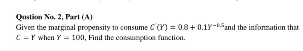 Qustion No. 2, Part (A)
Given the marginal propensity to consume C'(Y) = 0.8 + 0.1Y-0.5 and the information that
C = Y when Y = 100, Find the consumption function.
