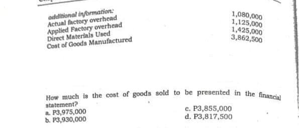 How much is the cost of goods sold to be presented in the financial
odditional information:
Actual factory overhead
Applied Factory overhead
Direct Materials Used
Cost of Goods Manufactured
1,080,000
1,125,000
1,425,000
3,862,500
statement?
a. P3,975,000
b. P3,930,000
c. P3,855,000
d. P3,817,500
