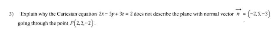 Explain why the Cartesian equation 2x – 5y + 3z = 2 does not describe the plane with normal vector n - (-2,5,-3)
going through the point P(2,3,-2).
