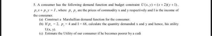 5. A consumer has the following demand function and budget constraint U(x, y) = (x + 2)(y +1).
Px+ P,y = 1, where p, p, are the prices of commodity x and y respectively and I is the income of
the consumer.
(a) Construct a Marshallian demand function for the consumer.
(b) If p. = 2. p, = 4 and I= 68, calculate the quantity demanded x and y and hence, his utility
U(x, y).
(c) Estimate the Utility of our consumer if he becomes poorer by a coedi
