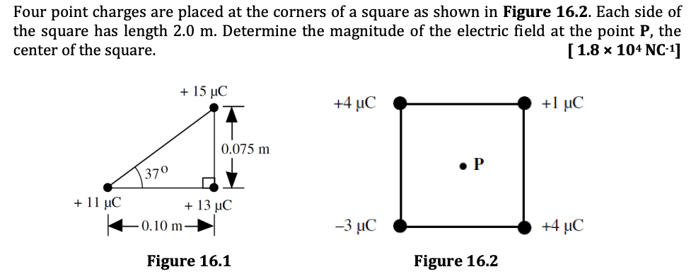 Four point charges are placed at the corners of a square as shown in Figure 16.2. Each side of
the square has length 2.0 m. Determine the magnitude of the electric field at the point P, the
center of the square.
[1.8 х 104 NC-1]
+ 15 µC
+4 µC
+1 μC
0.075 m
• P
370
+ 11 µC
+ 13 μC
–0.10 m→
-3 µC
+4 µC
Figure 16.1
Figure 16.2
