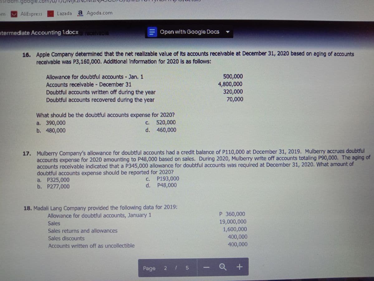 AliExpress
Lazada a Agoda.com
termediate Accounting 1.docx vabla
Open with Google Docs
16. Apple Company determined that the net realizable value of its accounts receivable at December 31, 2020 based on aging of accounts
recelvable was P3,160,000. Additional Information for 2020 Is as follows:
Allowance for doubtful accounts Jan. 1
Accounts recelvable December 31
Doubtful accounts written off during the year
Doubtful accounts recovered during the year
500,000
4,800,000
320,000
70,000
What should be the doubtful accounts expense for 20207
a. 390,000
b. 480,000
c. 520,000
d. 460,000
17. Mulberry Company's allowance for doubtful accounts had a credit balance of P110,000 at December 31, 2019. Mulberry accrues doubtful
accounts expense for 2020 amounting to P48,000 based on sales. During 2020, Mulberry write off accounts totaling P90,000. The aging of
accounts receivable indicated that a P345,000 allowance for doubtful accounts was required at December 31, 2020. What amount of
doubtful accounts expense should be reported for 2020?
a. P325,000
b. P277,000
P193,000
d. P48,000
C.
18. Madali Lang Company provided the following data for 2019:
P 360,000
19,000,000
1,600,000
400,000
400,000
Allowance for doubtful accounts, January 1
Sales
Sales returns and allowances
Sales discounts
Accounts written off as uncollectible
Page
Q +
