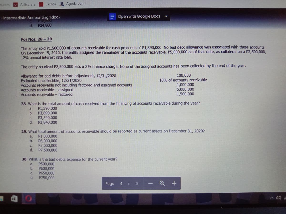 n.com
AliExpress
Lazada a Agoda.com
Open with Google Docs
- Intermediate Accounting 1.docx
C PI8,000
d. P24,800
For Nos. 28-30
The entity sold P1,500,000 of accounts receivable for cash proceeds of P1,390,000. No bad debt allowance was associated with these accounts.
On December 15, 2020, the entity assigned the remalnder of the accounts receivable, P5,000,000 as of that date, as collateral on a P2,500,000,
12% annual interest rate loan.
The entity received P2,500,000 less a 2% finance charge. None of the assigned accounts has been collected by the end of the year.
Allowance for bad debts before adjustment, 12/31/2020
Estimated uncollectible, 12/31/2020
Accounts receivable not indluding factored and assigned accounts
Accounts recelvable - assigned
Accounts receivable- factored
100,000
10% of accounts receivable
1,000,000
5,000,000
1,500,000
28. What Is the total amount of cash recelved from the financing of accounts recelvable during the year?
a.
P1,390,000
b. P3,890,000
P3,540,000
d. P3,840,000
C.
29. What total amount of aocounts receivable should be reported as current assets on December 31, 2020?
P1,000,000
b.
a.
P6,000,000
P5,000,000
d. P7,500,000
C.
30. What is the bad debts expense for the current year?
P500,000
b.
a.
P600,000
P650,000
d.
C.
P750,000
Page 4 5
Q +
li
