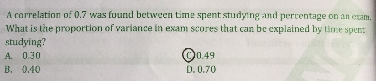 A correlation of 0.7 was found between time spent studying and percentage on an exam.
What is the proportion of variance in exam scores that can be explained by time spent
studying?
A. 0.30
©0.49
B. 0.40
D. 0.70
