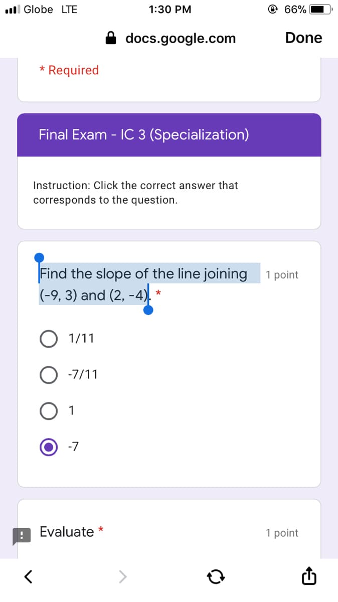 ll Globe LTE
1:30 PM
@ 66%
docs.google.com
Done
* Required
Final Exam - IC 3 (Specialization)
Instruction: Click the correct answer that
corresponds to the question.
Find the slope of the line joining
(-9, 3) and (2, -4).
1 point
*
1/11
-7/11
1
-7
Evaluate *
1 point
