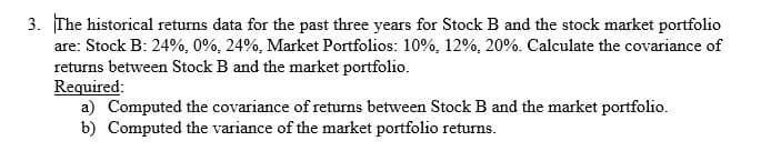 3. The historical returns data for the past three years for Stock B and the stock market portfolio
are: Stock B: 24%, 0%, 24%, Market Portfolios: 10%, 12%, 20%. Calculate the covariance of
returns between Stock B and the market portfolio.
Required:
a) Computed the covariance of returns between Stock B and the market portfolio.
b) Computed the variance of the market portfolio returns.