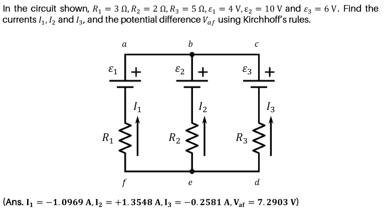 In the circuit shown, R1 = 3 N, R2 = 2 N, R3 = 5 Q, ɛ1 = 4 V, ɛ2 = 10 V and ɛz = 6 V. Find the
currents I,, 12 and I3, and the potential difference Var using Kirchhoff's rules.
b
а
E1 +
E2 +
E3
+
I2
13
R1
R2
R3
