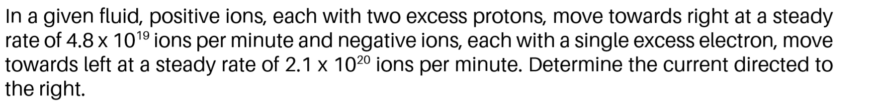 In a given fluid, positive ions, each with two excess protons, move towards right at a steady
rate of 4.8 x 1019 ions per minute and negative ions, each with a single excess electron, move
towards left at a steady rate of 2.1 x 102º ions per minute. Determine the current directed to
the right.
