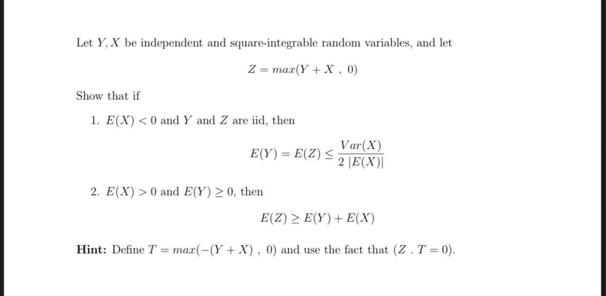 Let Y, X be independent and square-integrable random variables, and let
Z = max(Y +X , 0)
Show that if
1. E(X) <0 and Y and Z are iid, then
Var(X)
2 |E(X)|
E(Y) = E(Z) <
2. E(X) > 0 and E(Y) > 0, then
E(Ζ) E(Y) + Ε(X)
Hint: Define T = max(-(Y+ X), 0) and use the fact that (Z .T = 0).
