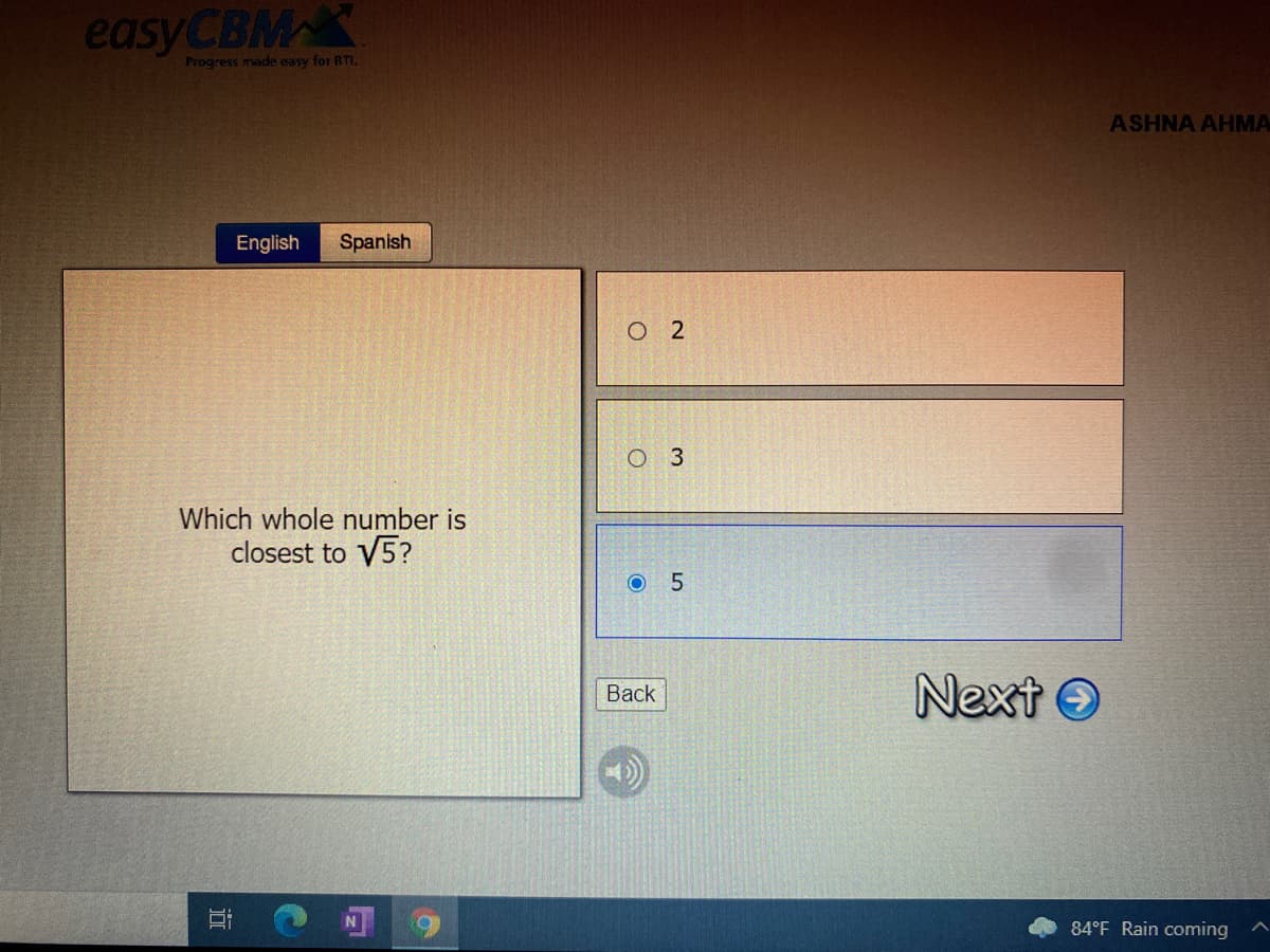 easy CBMX
Progress made easy for RTI.
ASHNA AHMA
English
Spanish
O 2
O 3
Which whole number is
closest to V5?
Next O
Вack
84°F Rain coming
LO
近
