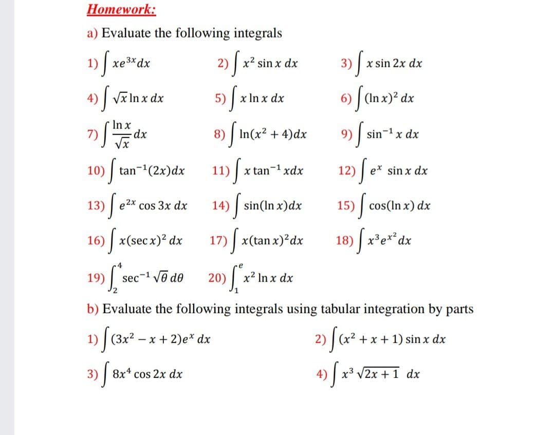 Homework:
a) Evaluate the following integrals
3) [ xsin:
1)
xe3*dx
2) | x2 sin x dx
x sin 2x dx
Vx In x dx
5) x Inx dz
6) | (In x)² dx
4)
In x
7)
8) | In(x2 + 4)dx
9) sin-1 x dx
10) tan-1(2x)dx
11)
x tan-1 xdx
12)
e* sin x dx
13)|
e2x
cos 3x dx
14)|
sin(In x)dx
15) cos(In x) dx
16)
|x(sec x)? dx
17) x(tan x)?dx
18) x³e**dx
19)
sec-1 Vo de
20)
x² In x dx
b) Evaluate the following integrals using tabular integration by parts
1) | (3x2 – x + 2)e* dx
2)
x2
+x + 1) sin x dx
3)
8x* cos 2x dx
4)
x3
V2x +1 dx
