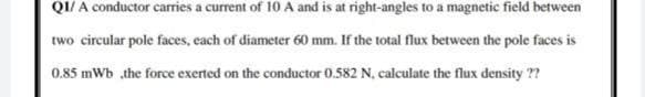 QI/ A conductor carries a current of 10 A and is at right-angles to a magnetic field between
two circular pole faces, each of diameter 60 mm. If the total flux between the pole faces is
0.85 mWb the force exerted on the conductor 0.582 N, calculate the flux density ??
