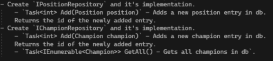 - Create `IPositionRepository` and it's implementation.
`Task<int> Add(Position position)` - Adds a new position entry in db.
Returns the id of the newly added entry.
- Create 'IChampionRepository and it's implementation.
- Task<int>Add(Champion champion)` - Adds a new champion entry in db.
Returns the id of the newly added entry.
Task<IEnumerable<Champion>>
GetAll() - Gets all champions in db¹.