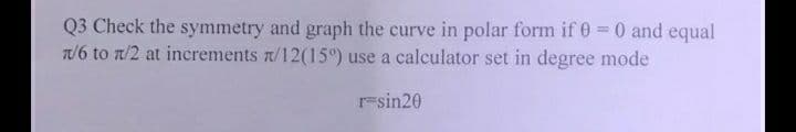 Q3 Check the symmetry and graph the curve in polar form if 0 = 0 and equal
1/6 to 1/2 at increments /12(15°) use a calculator set in degree mode
r=sin20