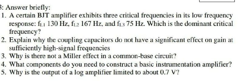 3: Answer briefly:
1. A certain BJT amplifier exhibits three critical frequencies in its low frequency
response: fi 130 Hz, fL2 167 Hz, and fr3 75 Hz. Which is the dominant critical
frequency?
2. Explain why the coupling capacitors do not have a significant effect on gain at
sufficiently high-signal frequencies
3. Why is there not a Miller effect in a common-base circuit?
4. What components do you need to construct a basic instrumentation amplifier?
5. Why is the output of a log amplifier limited to about 0.7 V?