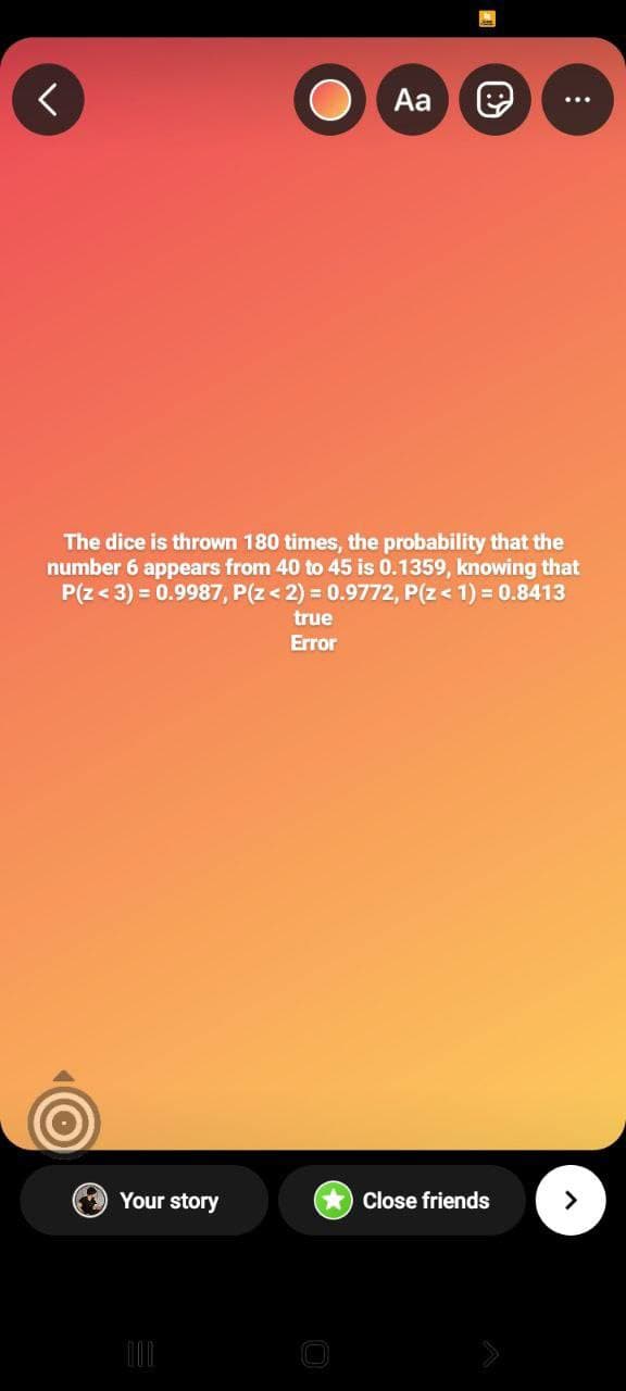 <
Aa
The dice is thrown 180 times, the probability that the
number 6 appears from 40 to 45 is 0.1359, knowing that
P(Z < 3) = 0.9987, P(Z < 2) = 0.9772, P(Z < 1) = 0.8413
true
Error
Your story
O
Close friends
:
