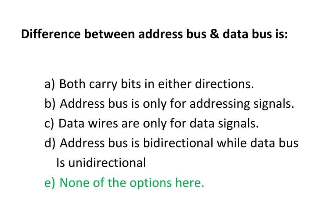 Difference between address bus & data bus is:
a) Both carry bits in either directions.
b) Address bus is only for addressing signals.
c) Data wires are only for data signals.
d) Address bus is bidirectional while data bus
Is unidirectional
e) None of the options here.