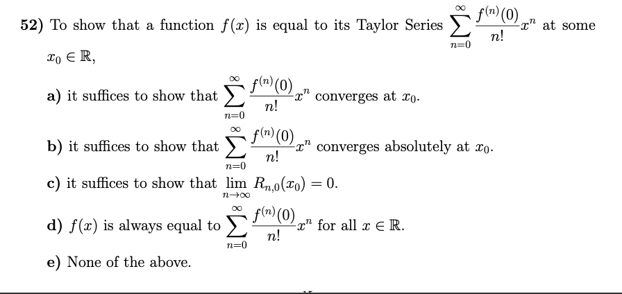 f(n) (0)
52) To show that a function f (x) is equal to its Taylor Series
x" at some
n!
n=0
xo E R,
fen (0) " converges at xo-
a) it suffices to show that
п!
n=0
00
b) it suffices to show that f"(0),
n!
converges absolutely at xo.
n=0
c) it suffices to show that lim Rn.o(xo)
0.
n-00
flr) (0)
d) f(x) is always equal to >
x" for all x E R.
п!
n=0
e) None of the above.
