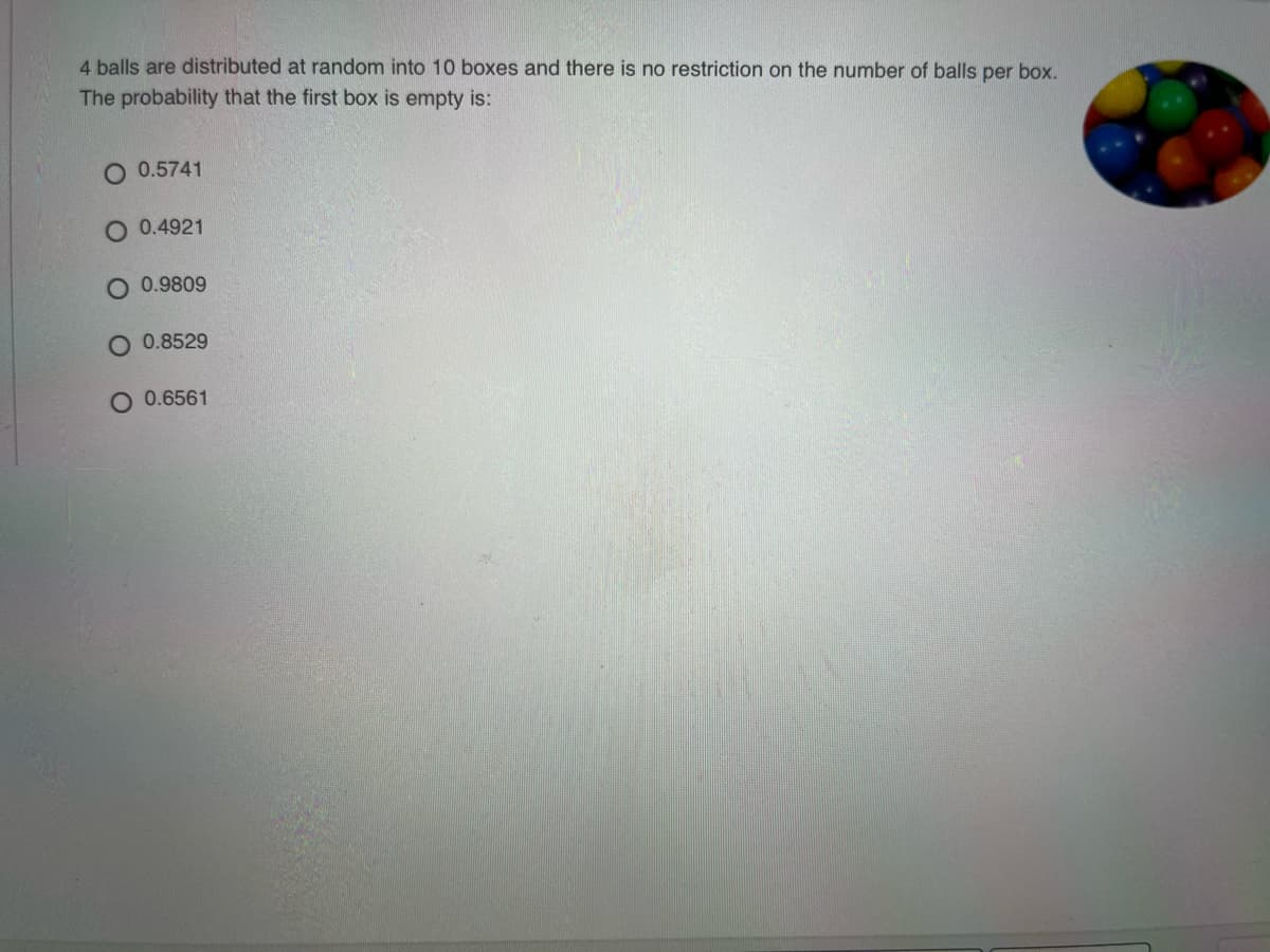 4 balls are distributed at random into 10 boxes and there is no restriction on the number of balls per box.
The probability that the first box is empty is:
O 0.5741
O 0.4921
0.9809
0.8529
O 0.6561
