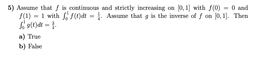 5) Assume that f is continuous and strictly increasing on [0, 1] with f(0) = 0 and
f(1) :
= 1 with f(t)dt = 1. Assume that g is the inverse of f on [0, 1]. Then
So 9(t)dt = }.
a) True
b) False
