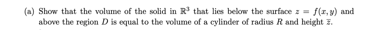 (a) Show that the volume of the solid in R³ that lies below the surface z =
f(x, y) and
above the region D is equal to the volume of a cylinder of radius R and height z.
