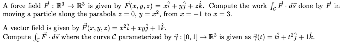 A force field F : R³ → R³ is given by F(x, y, z) = xi + y3 + zk. Compute the work f. F · ds done by F in
moving a particle along the parabola z = 0, y = x², from x = -1 to x = 3.
A vector field is given by F(x, y, z) = x²î + xyj + 1k.
Compute fe F· ds where the curve C parameterized by 7: [0, 1] → R³ is given as 7(t) = tî + t2j + 1k.
