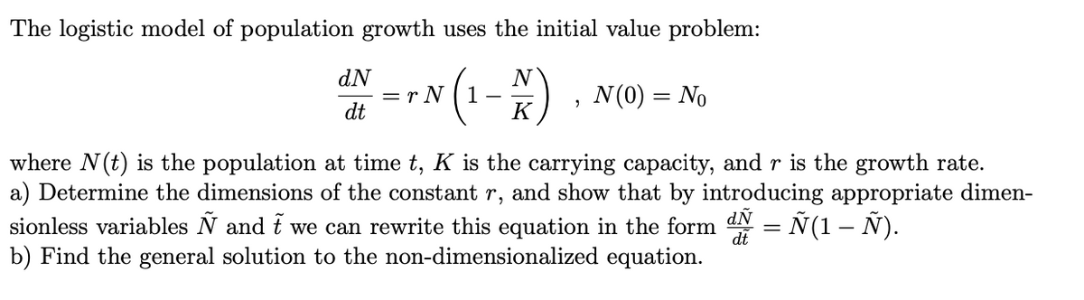 The logistic model of population growth uses the initial value problem:
N(1-) . N(0) = No
dN
dt
K
where N(t) is the population at time t, K is the carrying capacity, and r is the growth rate.
a) Determine the dimensions of the constant r, and show that by introducing appropriate dimen-
sionless variables N and i we can rewrite this equation in the form dN
b) Find the general solution to the non-dimensionalized equation.
= Ñ(1 – Ñ).
