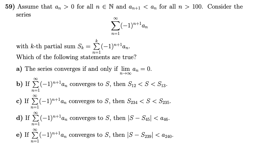 59) Assume that an > 0 for all n e N and an+1 < an for all n > 100. Consider the
series
an
n=1
k
with k-th partial sum Sk = E(-1)"+1an.
n=1
Which of the following statements are true?
a) The series converges if and only if lim an = 0.
= 0.
n00
b) If E(-1)"+'a, converges to S, then S12 < S < S13.
n=1
c) If E(-1)"+l an converges to S, then S234 < S < S235.
n=1
d) If E(-1)"+an converges to S, then |S – S45| < a46-
n=1
e) If E(-1)"+'am converges to S, then |S – S239| < a240-
n=1
