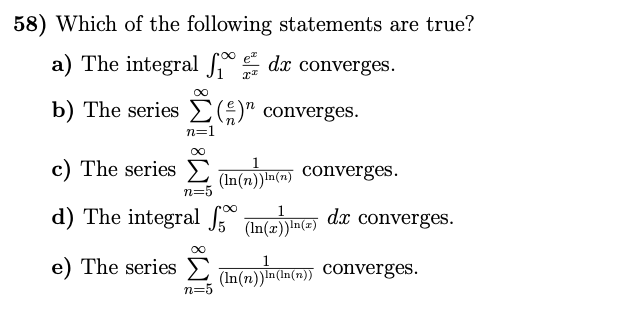 58) Which of the following statements are true?
a) The integral dx converges.
b) The series E)" converges.
n=1
c) The series Tnim converges.
(In(n))In(7)
n=5
d) The integral Intala dx converges.
(In(r))ln(=)
e) The series E
(In(n))In(In(n))
(In(n)) Converges.
n=
