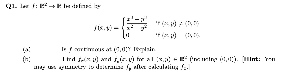 Q1. Let f: R² → R be defined by
x3 + y°
x2 + y?
if (x, y) + (0,0)
6.
f (x, y) =
if (x, y) = (0,0).
(a)
Is f continuous at (0,0)? Explain.
Find fæ(x, y) and fy(x, y) for all (x, y) E R² (including (0,0)). [Hint: You
(Ъ)
may use symmetry to determine fy after calculating fr.l
