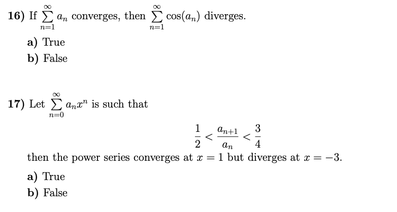 16) If E an converges, then
cos(a,) diverges.
n=1
n=1
a) True
b) False
17) Let E anx" is such that
n=0
1
an+1
3
an
4
then the power series converges at x = 1 but diverges at x = -3.
а) True
b) False
