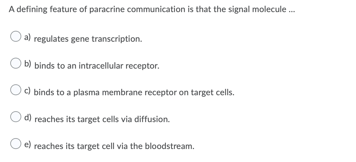 A defining feature of paracrine communication is that the signal molecule ...
a) regulates gene transcription.
b) binds to an intracellular receptor.
c) binds to a plasma membrane receptor on target cells.
d) reaches its target cells via diffusion.
e) reaches its target cell via the bloodstream.
