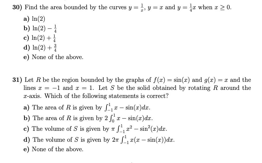 30) Find the area bounded by the curves y = =, y = x and y = x when x > 0.
a) In(2)
b) In(2) –
c) In(2) +
d) In(2) +
-
1
4
3
e) None of the above.
31) Let R be the region bounded by the graphs of f(x) = sin(x) and g(x) = x and the
lines x = -1 and x = 1. Let S be the solid obtained by rotating R around the
x-axis. Which of the following statements is correct?
a) The area of R is given by S, x
– sin(x)dx.
b) The area of R is given by 2
x –
sin(x)dx.
T -
c) The volume of S is given by n S, x² – sin2(x)dx.
d) The volume of S is given by 2n S, x(x – sin(x))dx.
-
-
e) None of the above.
