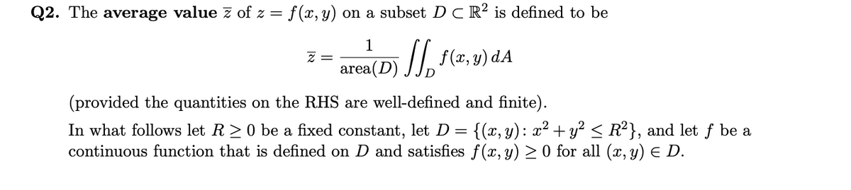 Q2. The average value z of z = f(x, y) on a subset D C R² is defined to be
1
z =
area(D) JJ, f(7, v) dA
(provided the quantities on the RHS are well-defined and finite).
In what follows let R> 0 be a fixed constant, let D = {(x, y): x² + y? < R?}, and let f be a
continuous function that is defined on D and satisfies f(x, y) > 0 for all (x, y) E D.
