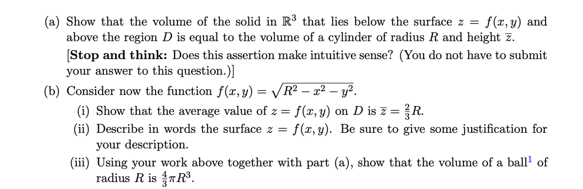 (a) Show that the volume of the solid in R3 that lies below the surface z =
f (x, y) and
above the region D is equal to the volume of a cylinder of radius R and height z.
[Stop and think: Does this assertion make intuitive sense? (You do not have to submit
your answer to this question.)]
(b) Consider now the function f(x,y) = VR² – x² – y?.
f (x, y) on D is z =
f (x, y). Be sure to give some justification for
{R.
(i) Show that the average value of z =
(ii) Describe in words the surface z =
your description.
(iii) Using your work above together with part (a), show that the volume of a ball' of
radius R is TR³.
