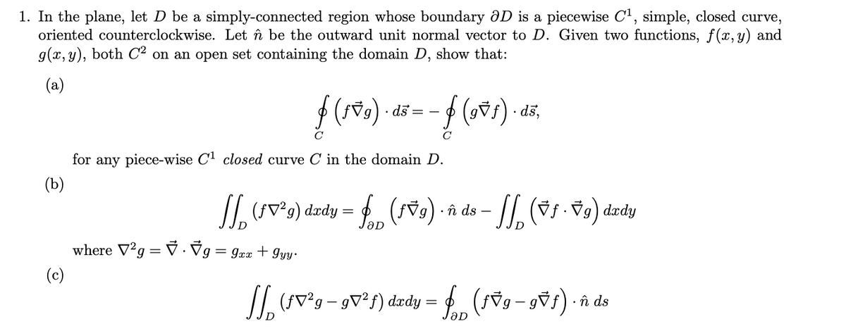 1. In the plane, let D be a simply-connected region whose boundary ÔD is a piecewise C', simple, closed curve,
oriented counterclockwise. Let în be the outward unit normal vector to D. Given two functions, f(x,y) and
g(x, y), both C² on an open set containing the domain D, show that:
(a)
· ds =
sp- (fac) f-
C
for any piece-wise C' closed curve C in the domain D.
(b)
/I. (sv°g) dædy = (s79) · î ds
where V²g = V · Vg= gxx + Iyy ·
(c)
II (SV°g- gv³f) dædy
