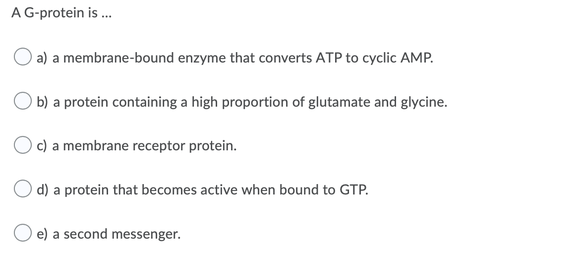 A G-protein is ...
O a) a membrane-bound enzyme that converts ATP to cyclic AMP.
O b) a protein containing a high proportion of glutamate and glycine.
O c) a membrane receptor protein.
O d) a protein that becomes active when bound to GTP.
e) a second messenger.
