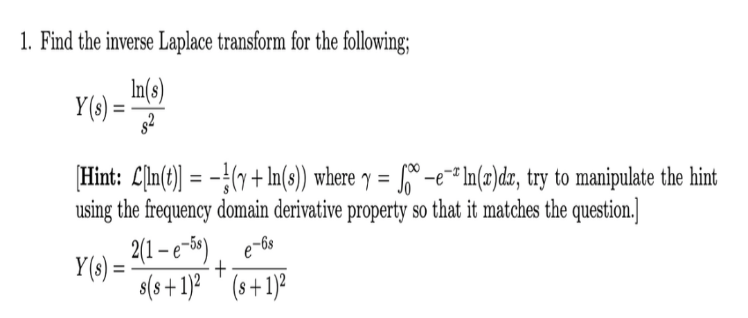 1. Find the inverse Laplace transform for the following;
In(s)
Y(s) =
[Hint: L[ln(t) = -!(7 + In(s) where y = * -e™* In(z)dzx, try to manipulate the hint
using the frequency domain derivative property so that it matches the question.]
roo
%3D
%3D
2(1 – e-59)
Y(s) =
s(s +1)?
'
(s+1)²

