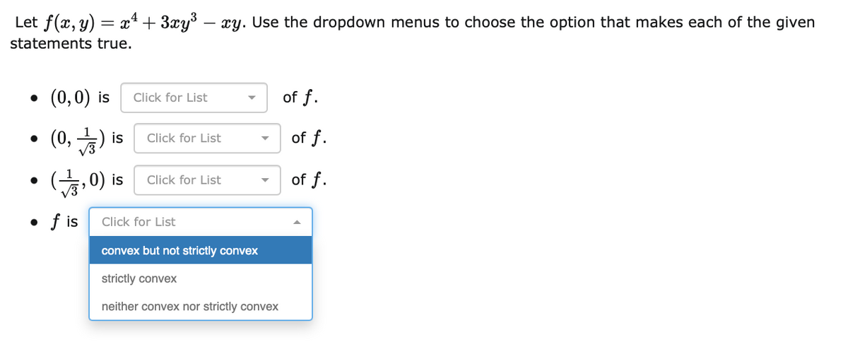 Let f(x, y) = x + 3xy – xy. Use the dropdown menus to choose the option that makes each of the given
%3D
statements true.
• (0,0) is
of f.
Click for List
(0, )
of f.
is
Click for List
Click for List
of f.
sI (0 수)
• f is
Click for List
convex but not strictly convex
strictly convex
neither convex nor strictly convex
