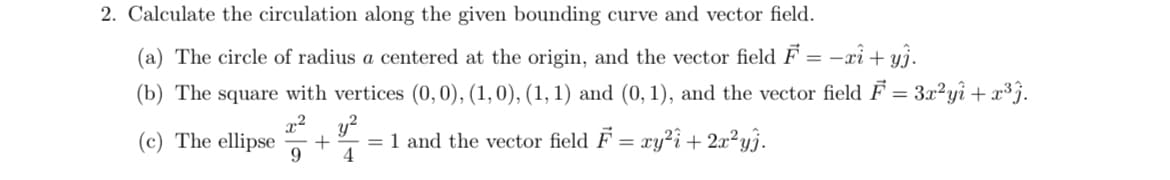 2. Calculate the circulation along the given bounding curve and vector field.
(a) The circle of radius a centered at the origin, and the vector field F = -xi + yj.
(b) The square with vertices (0,0), (1,0), (1, 1) and (0, 1), and the vector field F = 3x²yì + x³j.
2
(c) The ellipse
9
y?
= 1 and the vector field F = ry?î + 2x²y}.
4
