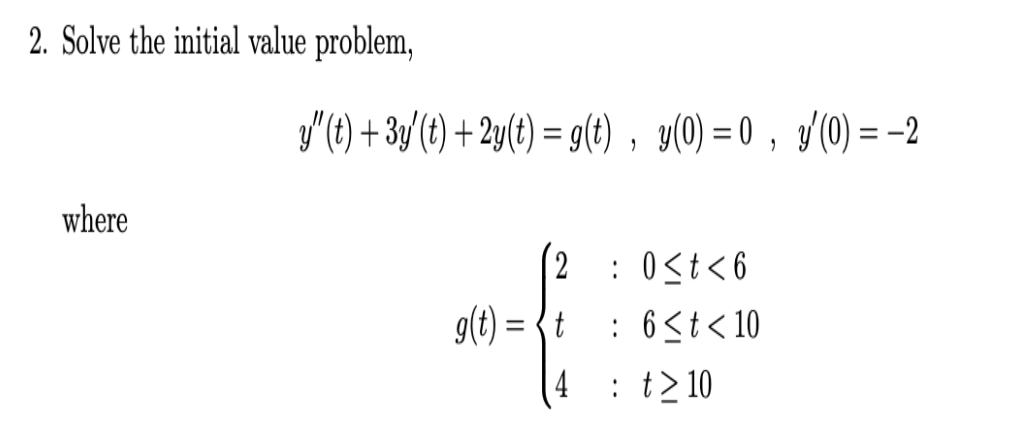 2. Solve the initial value problem,
y'(t) + 3y'(t) + 2y(t) = g(t) , y(0) = 0 , /(0) = -2
where
(2 : 0<t<6
g(t) = {t
: 6<t< 10
: t> 10
