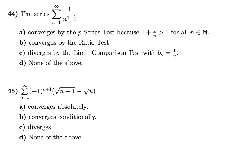 1
44) The series
n=1
a) converges by the p-Series Test because 1+>1 for all n E N.
b) converges by the Ratio Test.
c) diverges by the Limit Comparison Test with b, = !.
d) None of the above.
1
45) É(-1)"+1(Vn +1- yn)
|
n=1
a) converges absolutely.
b) converges conditionally.
c) diverges.
d) None of the above.
