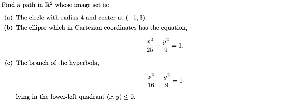 Find a path in R? whose image set is:
(a) The circle with radius 4 and center at (-1,3).
(b) The ellipse which in Cartesian coordinates has the equation,
x2
.2
1.
%3D
25
9.
(c) The branch of the hyperbola,
x2
y?
= 1
16
9.
lying in the lower-left quadrant (x, y) < 0.
||
